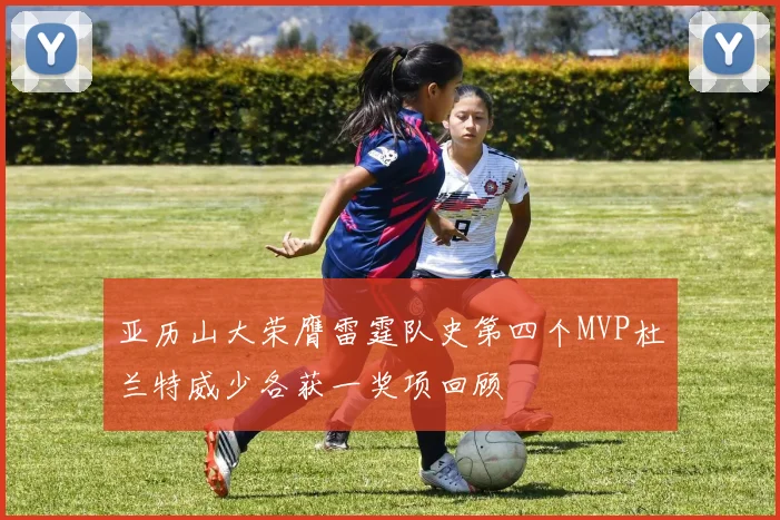 亚历山大荣膺雷霆队史第四个MVP杜兰特威少各获一奖项回顾