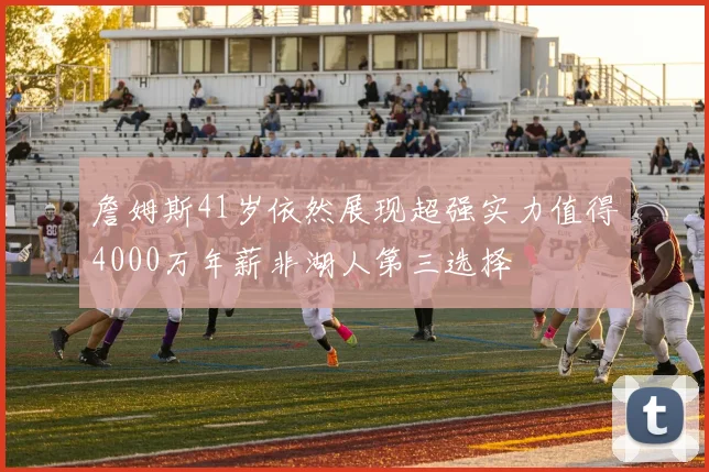 詹姆斯41岁依然展现超强实力值得4000万年薪非湖人第三选择