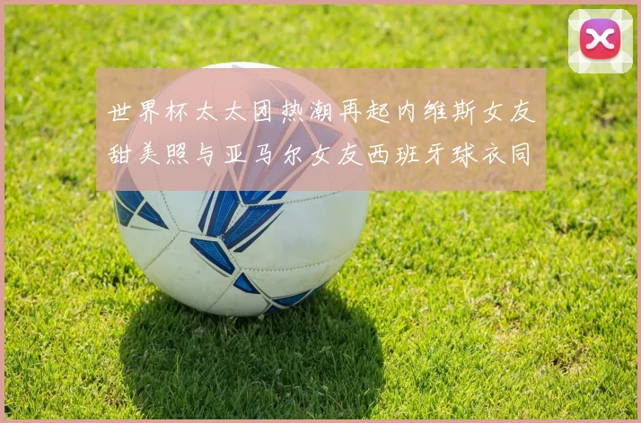 世界杯太太团热潮再起内维斯女友甜美照与亚马尔女友西班牙球衣同框秀