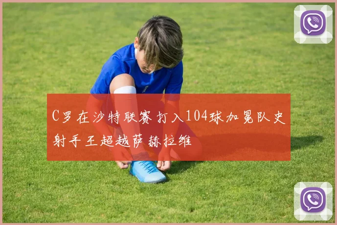 C罗在沙特联赛打入104球加冕队史射手王超越萨赫拉维