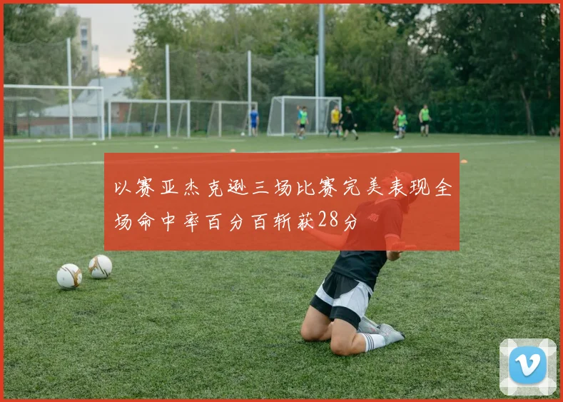 以赛亚杰克逊三场比赛完美表现全场命中率百分百斩获28分