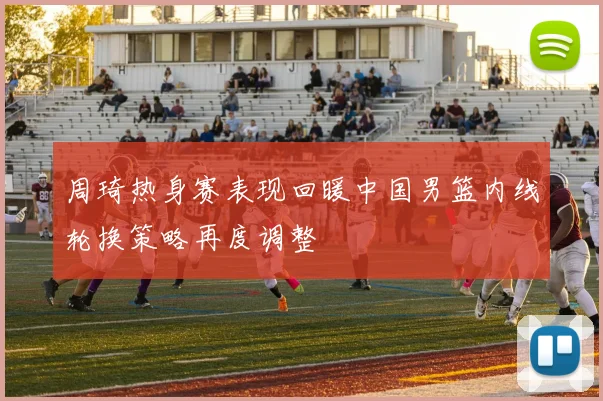 周琦热身赛表现回暖中国男篮内线轮换策略再度调整