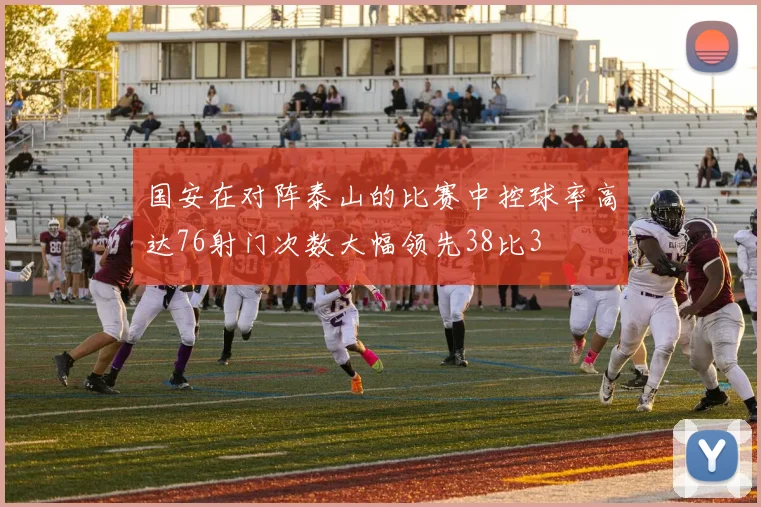 国安在对阵泰山的比赛中控球率高达76射门次数大幅领先38比3