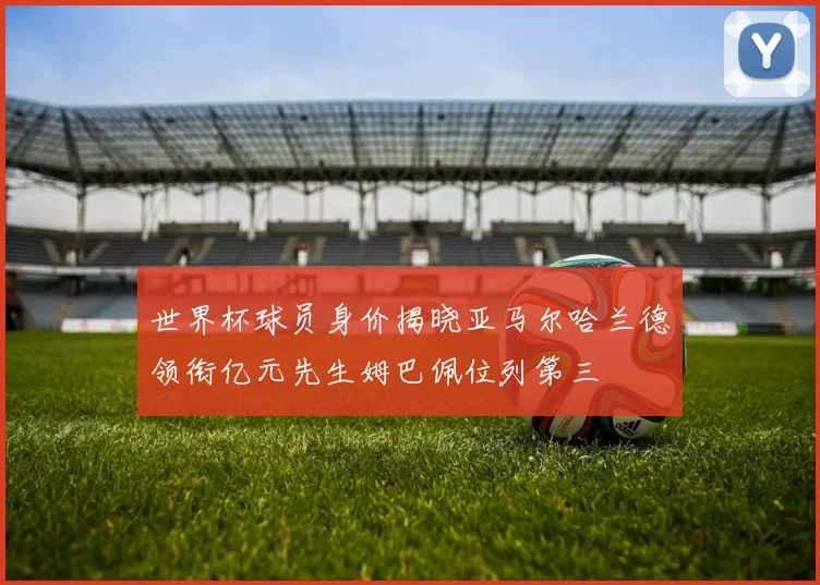 世界杯球员身价揭晓亚马尔哈兰德领衔亿元先生姆巴佩位列第三