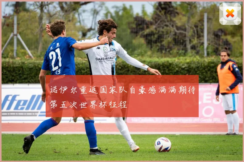 诺伊尔重返国家队自豪感满满期待第五次世界杯征程