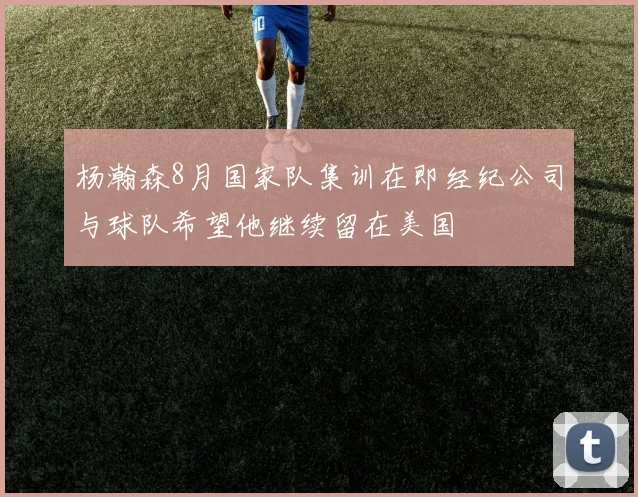 杨瀚森8月国家队集训在即经纪公司与球队希望他继续留在美国