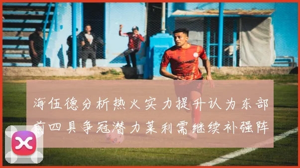 海伍德分析热火实力提升认为东部前四具争冠潜力莱利需继续补强阵容