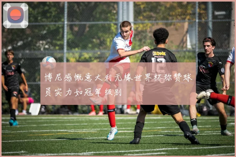 博尼感慨意大利无缘世界杯称赞球员实力如冠军级别