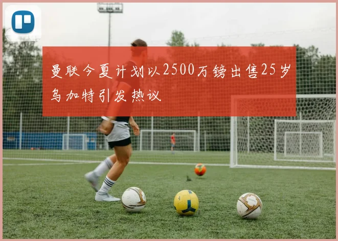 曼联今夏计划以2500万镑出售25岁乌加特引发热议