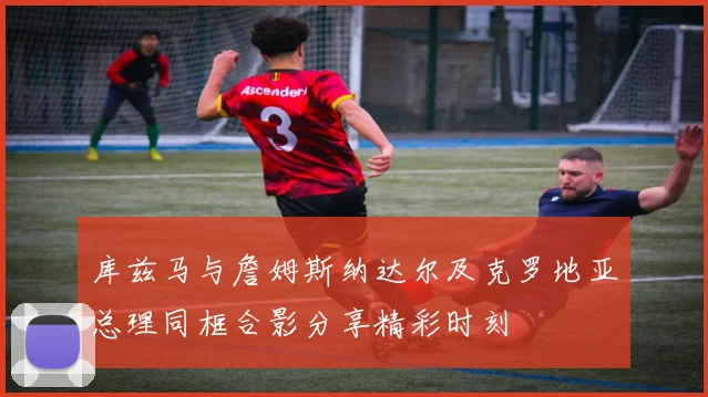 库兹马与詹姆斯纳达尔及克罗地亚总理同框合影分享精彩时刻