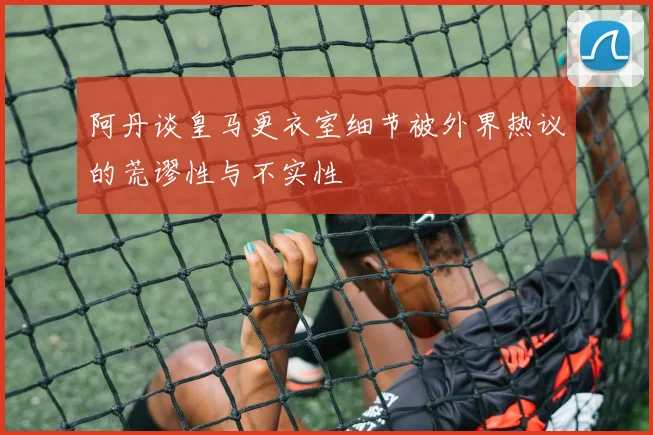 阿丹谈皇马更衣室细节被外界热议的荒谬性与不实性
