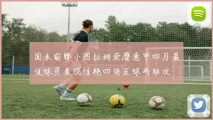 国米前锋小图拉姆荣膺意甲四月最佳球员表现惊艳四场五球两助攻