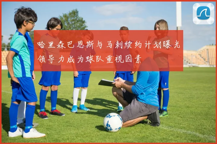 哈里森巴恩斯与马刺续约计划曝光领导力成为球队重视因素