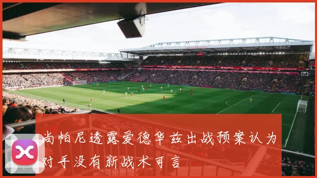 尚帕尼透露爱德华兹出战预案认为对手没有新战术可言