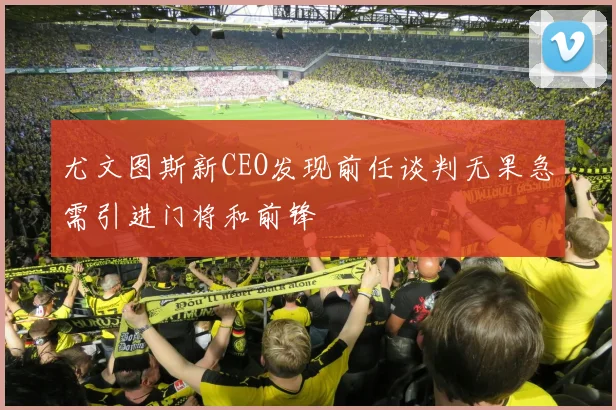 尤文图斯新CEO发现前任谈判无果急需引进门将和前锋