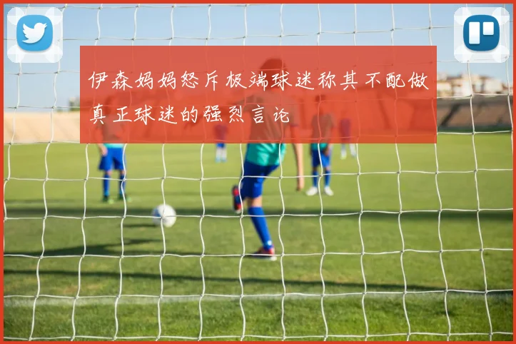 伊森妈妈怒斥极端球迷称其不配做真正球迷的强烈言论