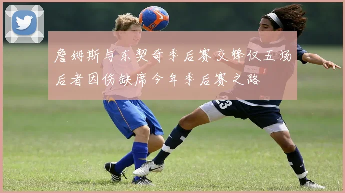 詹姆斯与东契奇季后赛交锋仅五场后者因伤缺席今年季后赛之路