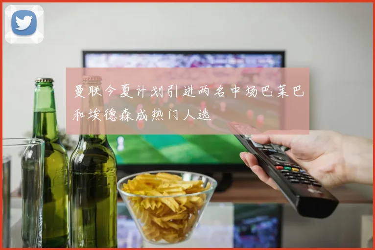 曼联今夏计划引进两名中场巴莱巴和埃德森成热门人选