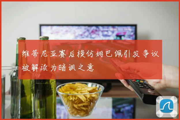 维蒂尼亚赛后模仿姆巴佩引发争议被解读为暗讽之意
