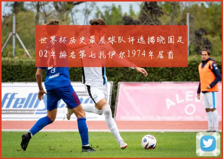 世界杯历史最差球队评选揭晓国足02年排名第七扎伊尔1974年居首