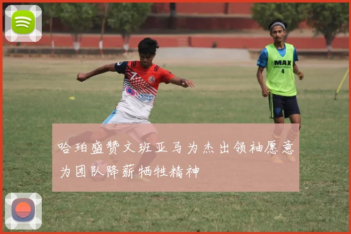 哈珀盛赞文班亚马为杰出领袖愿意为团队降薪牺牲精神