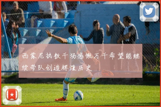 西蒙尼执教千场感慨万千希望能继续带队创造辉煌历史