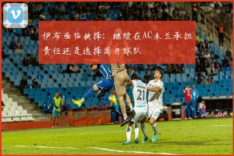 伊布面临抉择：继续在AC米兰承担责任还是选择离开球队