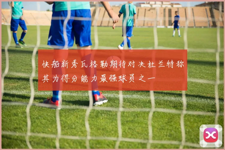快船新秀瓦格勒期待对决杜兰特称其为得分能力最强球员之一