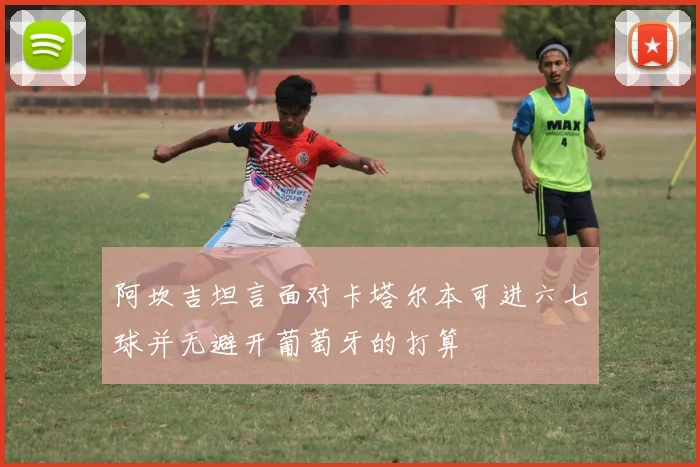 阿坎吉坦言面对卡塔尔本可进六七球并无避开葡萄牙的打算
