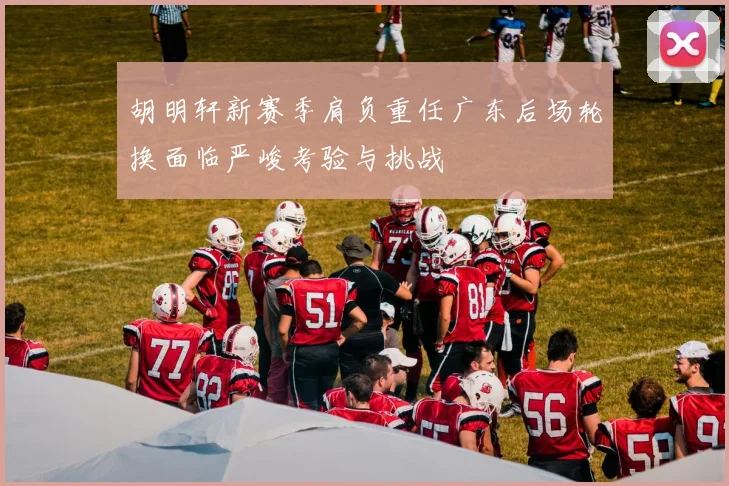 胡明轩新赛季肩负重任广东后场轮换面临严峻考验与挑战