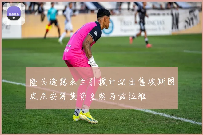 隆戈透露米兰引援计划出售埃斯图皮尼安筹集资金购马兹拉维