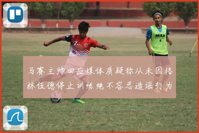 马赛主帅回应媒体质疑称从未因格林伍德停止训练绝不容忍造谣行为