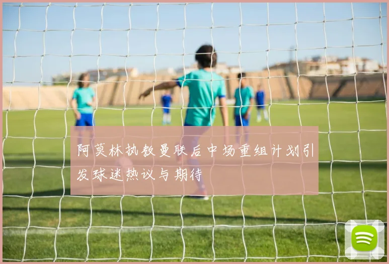 阿莫林执教曼联后中场重组计划引发球迷热议与期待