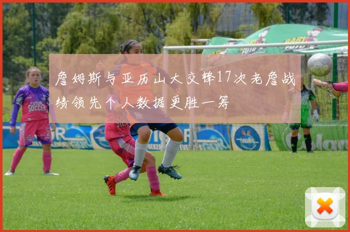 詹姆斯与亚历山大交锋17次老詹战绩领先个人数据更胜一筹