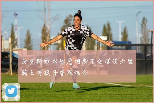 麦克斯维尔称詹姆斯不会退役加盟骑士将提升夺冠机会